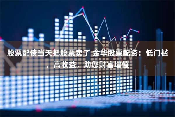 股票配债当天把股票卖了 金华股票配资：低门槛，高收益，助您财富增值